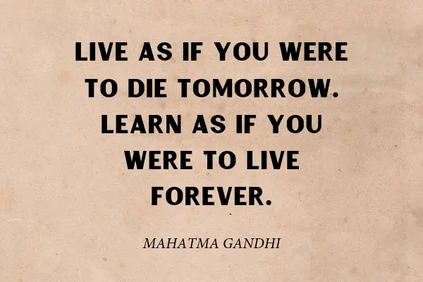 "Live as if you were to die tomorrow. Learn as if you were to live forever.” ― Mahatma Gandhi